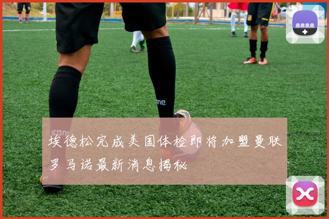 埃德松完成美国体检即将加盟曼联罗马诺最新消息揭秘