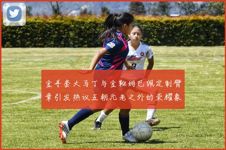 金手套大马丁与金靴姆巴佩定制臂章引发热议五朝元老之外的荣耀象征