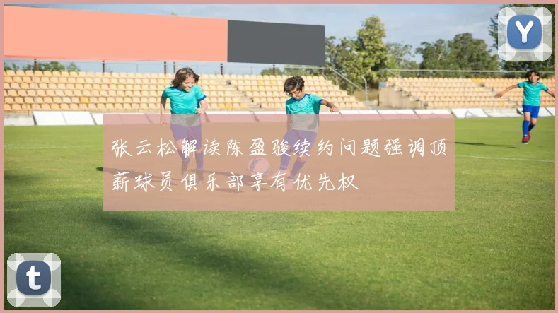张云松解读陈盈骏续约问题强调顶薪球员俱乐部享有优先权
