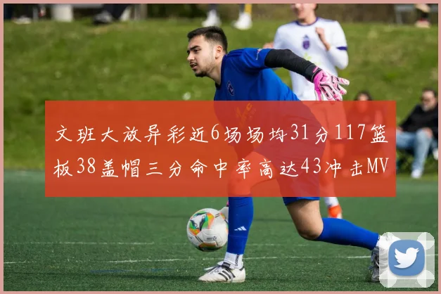 文班大放异彩近6场场均31分117篮板38盖帽三分命中率高达43冲击MVP荣誉