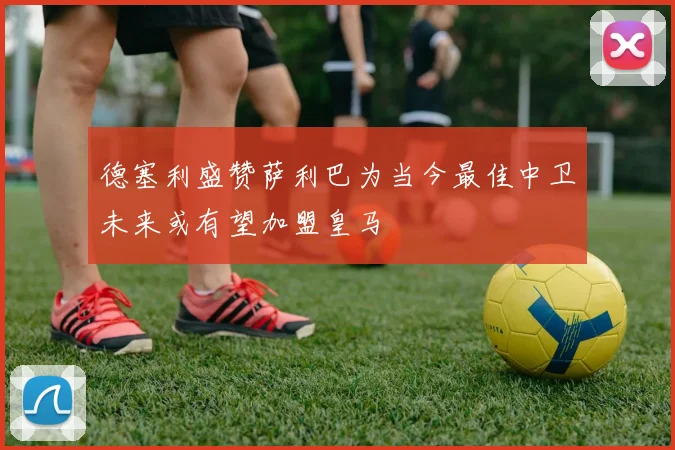 德塞利盛赞萨利巴为当今最佳中卫未来或有望加盟皇马