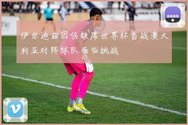 伊尔迪兹因伤缺席世界杯首战澳大利亚对阵球队面临挑战