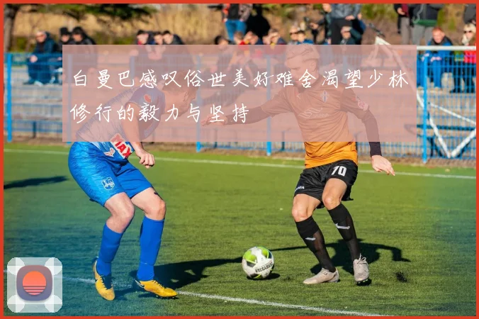 白曼巴感叹俗世美好难舍渴望少林修行的毅力与坚持