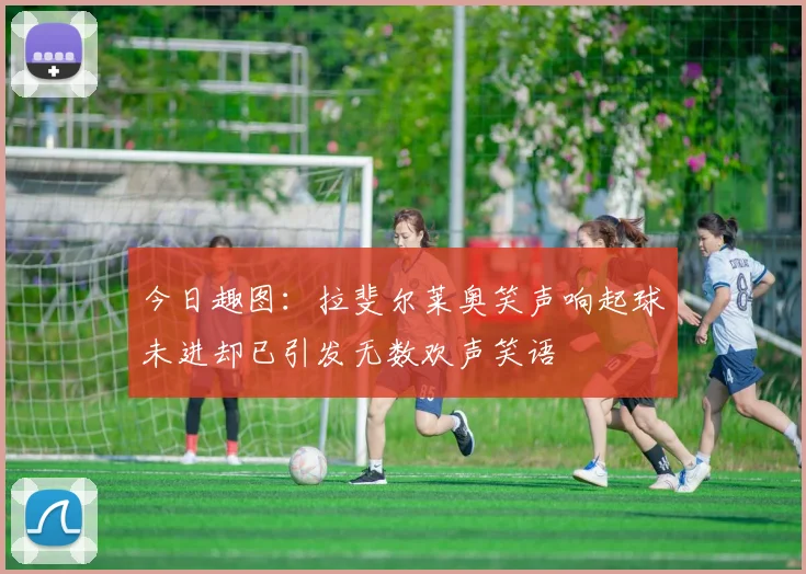今日趣图：拉斐尔莱奥笑声响起球未进却已引发无数欢声笑语