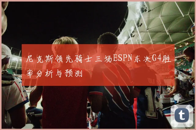 尼克斯领先骑士三场ESPN东决G4胜率分析与预测