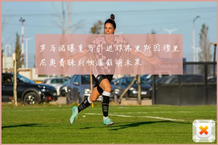 罗马诺曝皇马引进邓弗里斯因穆里尼奥青睐利物浦截胡未果