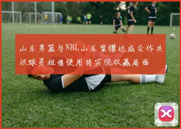 山东男篮与NBL山东蜜獾达成合作共识球员租借使用将实现双赢局面
