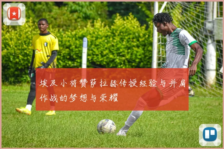 埃及小将赞萨拉赫传授经验与并肩作战的梦想与荣耀