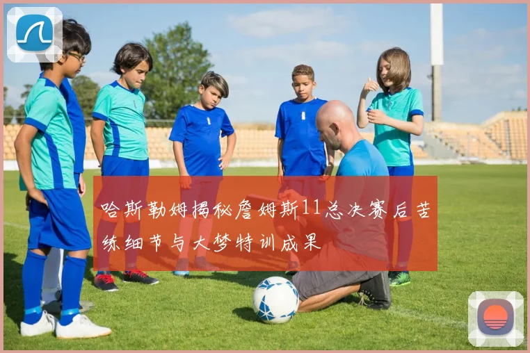 哈斯勒姆揭秘詹姆斯11总决赛后苦练细节与大梦特训成果