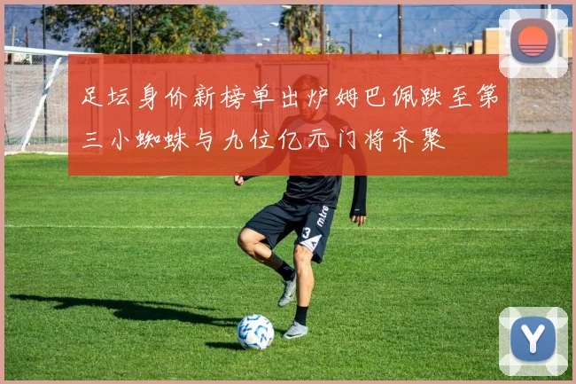 足坛身价新榜单出炉姆巴佩跌至第三小蜘蛛与九位亿元门将齐聚