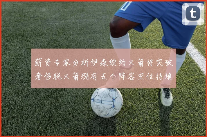 薪资专家分析伊森续约火箭将突破奢侈税火箭现有五个阵容空位待填补