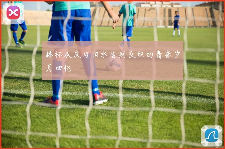 捧杯欢庆与泪水告别交织的青春岁月回忆