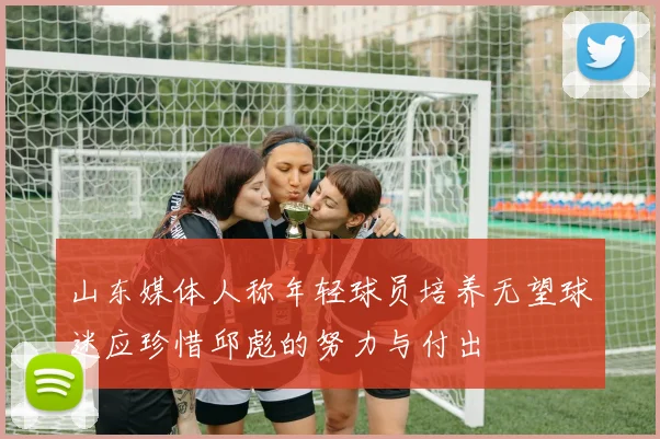 山东媒体人称年轻球员培养无望球迷应珍惜邱彪的努力与付出