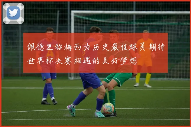 佩德里称梅西为历史最佳球员期待世界杯决赛相遇的美好梦想