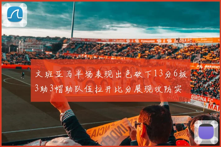 文班亚马半场表现出色砍下13分6板3助3帽助队伍拉开比分展现攻防实力