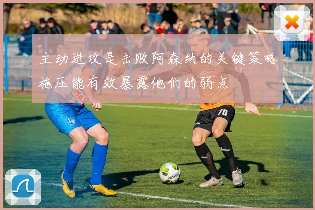 主动进攻是击败阿森纳的关键策略施压能有效暴露他们的弱点