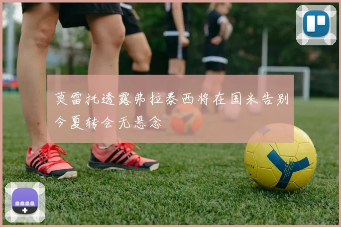 莫雷托透露弗拉泰西将在国米告别今夏转会无悬念
