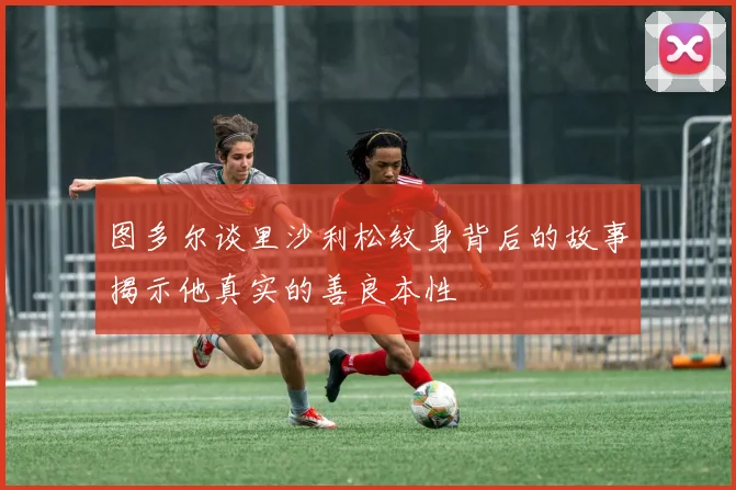 图多尔谈里沙利松纹身背后的故事揭示他真实的善良本性