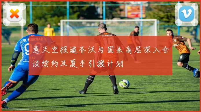 意天空报道齐沃与国米高层深入会谈续约及夏季引援计划