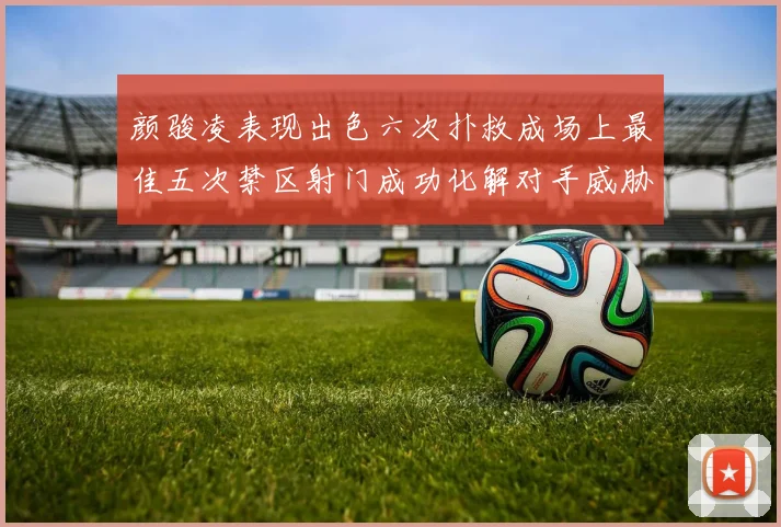 颜骏凌表现出色六次扑救成场上最佳五次禁区射门成功化解对手威胁