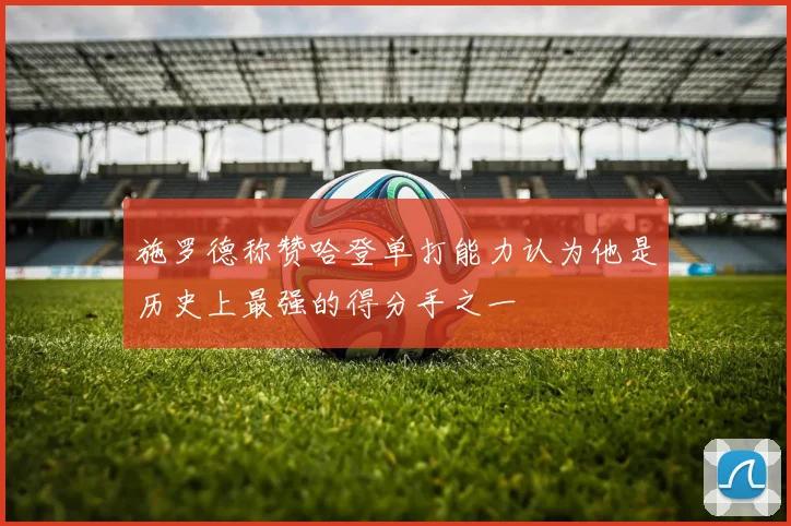 施罗德称赞哈登单打能力认为他是历史上最强的得分手之一