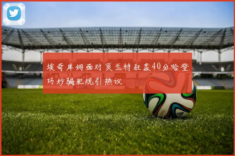 埃奇库姆面对莫兰特狂轰40分哈登巧妙骗犯规引热议