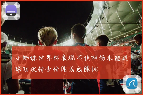小蜘蛛世界杯表现不佳四场未能进球助攻转会传闻或成隐忧