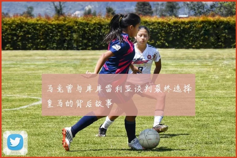 马竞曾与库库雷利亚谈判最终选择皇马的背后故事