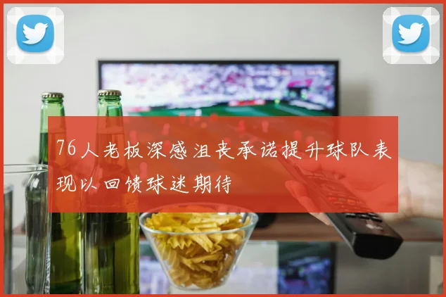 76人老板深感沮丧承诺提升球队表现以回馈球迷期待