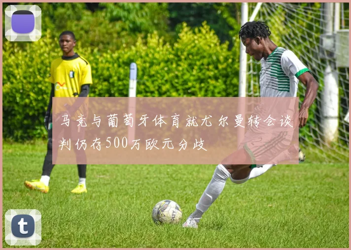 马竞与葡萄牙体育就尤尔曼转会谈判仍存500万欧元分歧