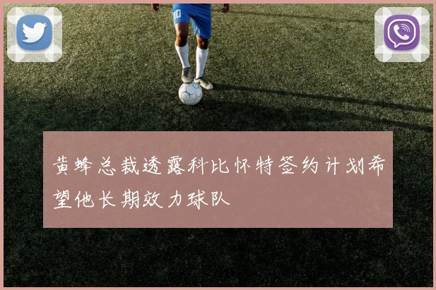 黄蜂总裁透露科比怀特签约计划希望他长期效力球队