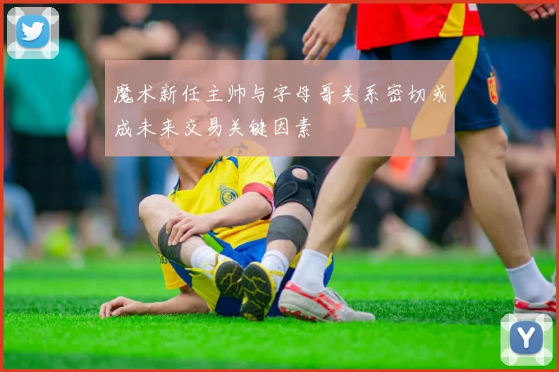 魔术新任主帅与字母哥关系密切或成未来交易关键因素